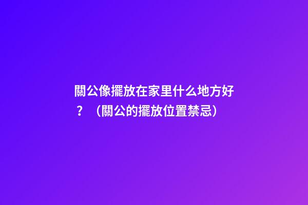 關公像擺放在家里什么地方好？（關公的擺放位置禁忌）